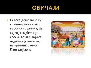  Сеоска дешавања су
концентрисана око
верских празника, од
којих је најбитнији
сеоски вашар који се
одржава 9. августа,
на празник Светог
Пантелејмона.
 
