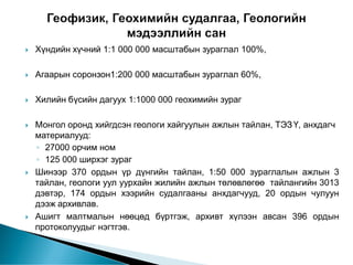  Хүндийн хүчний 1:1 000 000 масштабын зураглал 100%,
 Агаарын соронзон1:200 000 масштабын зураглал 60%,
 Хилийн бүсийн дагуух 1:1000 000 геохимийн зураг
 Монгол оронд хийгдсэн геологи хайгуулын ажлын тайлан, ТЭЗ Ү, анхдагч
материалууд:
◦ 27000 орчим ном
◦ 125 000 ширхэг зураг
 Шинээр 370 ордын үр дүнгийн тайлан, 1:50 000 зураглалын ажлын 3
тайлан, геологи уул уурхайн жилийн ажлын төлөвлөгөө тайлангийн 3013
дэвтэр, 174 ордын хээрийн судалгааны анхдагчууд, 20 ордын чулуун
дээж архивлав.
 Ашигт малтмалын нөөцөд бүртгэж, архивт хүлээн авсан 396 ордын
протоколуудыг нэгтгэв.
 