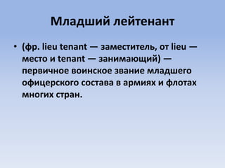 Младший лейтенант
• (фр. lieu tenant — заместитель, от lieu —
место и tenant — занимающий) —
первичное воинское звание младшего
офицерского состава в армиях и флотах
многих стран.
 