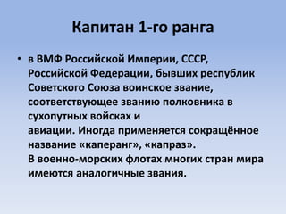 Капитан 1-го ранга
• в ВМФ Российской Империи, СССР,
Российской Федерации, бывших республик
Советского Союза воинское звание,
соответствующее званию полковника в
сухопутных войсках и
авиации. Иногда применяется сокращённое
название «каперанг», «капраз».
В военно-морских флотах многих стран мира
имеются аналогичные звания.
 