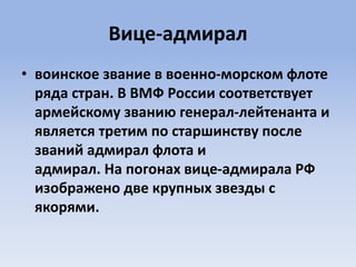 Вице-адмирал
• воинское звание в военно-морском флоте
ряда стран. В ВМФ России соответствует
армейскому званию генерал-лейтенанта и
является третим по старшинству после
званий адмирал флота и
адмирал. На погонах вице-адмирала РФ
изображено две крупных звезды с
якорями.
 