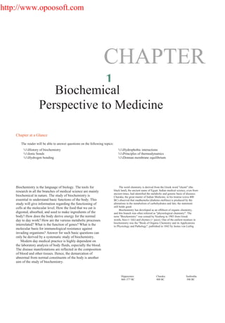 http://www.opoosoft.com
CHAPTER
1Biochemical
Perspective to Medicine
Chapter at a Glance
The reader will be able to answer questions on the following topics:
¾¾History of biochemistry
¾¾Ionic bonds
¾¾Hydrogen bonding
¾¾Hydrophobic interactions
¾¾Principles of thermodynamics
¾¾Donnan membrane equilibrium
Biochemistry is the language of biology. The tools for
research in all the branches of medical science are mainly
biochemical in nature. The study of biochemistry is
essential to understand basic functions of the body. This
study will give information regarding the functioning of
cells at the molecular level. How the food that we eat is
digested, absorbed, and used to make ingredients of the
body? How does the body derive energy for the normal
day to day work? How are the various metabolic processes
interrelated? What is the function of genes? What is the
molecular basis for immunological resistance against
invading organisms? Answer for such basic questions can
only be derived by a systematic study of biochemistry.
Modern day medical practice is highly dependent on
the laboratory analysis of body fluids, especially the blood.
The disease manifestations are reflected in the composition
of blood and other tissues. Hence, the demarcation of
abnormal from normal constituents of the body is another
aim of the study of biochemistry.
The word chemistry is derived from the Greek word "chemi" (the
black land), the ancient name of Egypt. Indian medical science, even from
ancient times, had identified the metabolic and genetic basis of diseases.
Charaka, the great master of Indian Medicine, in his treatise (circa 400
BC) observed that madhumeha (diabetes mellitus) is produced by the
alterations in the metabolism of carbohydrates and fats; the statement
still holds good.
Biochemistry has developed as an offshoot of organic chemistry,
and this branch was often referred as "physiological chemistry". The
term "Biochemistry" was coined by Neuberg in 1903 from Greek
words, bios (= life) and chymos (= juice). One of the earliest treatises in
biochemistry was the "Book of Organic Chemistry and its Applications
to Physiology and Pathology", published in 1842 by Justus von Liebig
Hippocrates
460–377 BC
Charaka
400 BC
Sushrutha
500 BC
 