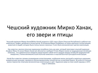 Чешский художник Мирко Ханак,
его звери и птицы
Чешский художник Мирко Ханак(Mirko Hanak) родился в 1921 году в Праге (Чешская Республика) и работал как
живописец, график, дизайнер и иллюстратор. В основном Мирко изображал на своих картинах и иллюстрациях
животных и людей, которые были полны жизни и веселья. У него было великолепное чувство композиции.
Как известно, многие японские художники полюбили стиль ар-нуво, который прославил чешский художник
Альфонс Муха. В случае Мирко Ханак всё абсолютно наоборот! Стиль Марко похож на традиционную китайскую
живопись. Его удивительные акварели представляют собой нечто среднее между китайской традиционной
акварелью, стилем минималистской японской живописи и чешской богатой культурой иллюстрации.
Hanak был известен своими узнаваемыми иллюстрациями, изображая жизнь растений и животных широкими
акварельными мазками, прекрасно сбалансированными тонкой кистью на рисовой бумаге. Во всём его полным
жизни творчестве отмечаем великолепную композицию и цвет. Художник умер на пике своей карьеры в 1971
году от лейкемии.
 