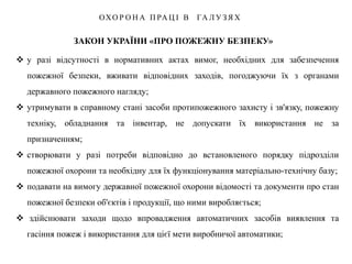 ЗАКОН УКРАЇНИ «ПРО ПОЖЕЖНУ БЕЗПЕКУ»
ОХО Р О Н А П РА Ц І В ГА Л У З Я Х
 у разі відсутності в нормативних актах вимог, необхідних для забезпечення
пожежної безпеки, вживати відповідних заходів, погоджуючи їх з органами
державного пожежного нагляду;
 утримувати в справному стані засоби протипожежного захисту і зв'язку, пожежну
техніку, обладнання та інвентар, не допускати їх використання не за
призначенням;
 створювати у разі потреби відповідно до встановленого порядку підрозділи
пожежної охорони та необхідну для їх функціонування матеріально-технічну базу;
 подавати на вимогу державної пожежної охорони відомості та документи про стан
пожежної безпеки об'єктів і продукції, що ними виробляється;
 здійснювати заходи щодо впровадження автоматичних засобів виявлення та
гасіння пожеж і використання для цієї мети виробничої автоматики;
 