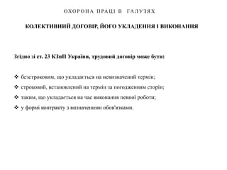 КОЛЕКТИВНИЙ ДОГОВІР, ЙОГО УКЛАДЕННЯ І ВИКОНАННЯ
ОХО Р О Н А П РА Ц І В ГА Л У З Я Х
Згідно зі ст. 23 КЗпП України, трудовий договір може бути:
 безстроковим, що укладається на невизначений термін;
 строковий, встановлений на термін за погодженням сторін;
 таким, що укладається на час виконання певної роботи;
 у формі контракту з визначеними обов'язками.
 