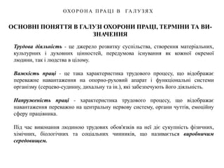 ОСНОВНІ ПОНЯТТЯ В ГАЛУЗІ ОХОРОНИ ПРАЦІ, ТЕРМІНИ ТА ВИ-
ЗНАЧЕННЯ
ОХО Р О Н А П РА Ц І В ГА Л У З Я Х
Трудова діяльність - це джерело розвитку суспільства, створення матеріальних,
культурних і духовних цінностей, передумова існування як кожної окремої
людини, так і людства в цілому.
Важкість праці - це така характеристика трудового процесу, що відображає
переважне навантаження на опорно-руховий апарат і функціональні системи
організму (серцево-судинну, дихальну та ін.), які забезпечують його діяльність.
Напруженість праці - характеристика трудового процесу, що відображає
навантаження переважно на центральну нервову систему, органи чуттів, емоційну
сферу працівника.
Під час виконання людиною трудових обов'язків на неї діє сукупність фізичних,
хімічних, біологічних та соціальних чинників, що називається виробничим
середовищем.
 
