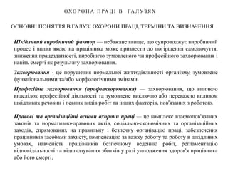 ОСНОВНІ ПОНЯТТЯ В ГАЛУЗІ ОХОРОНИ ПРАЦІ, ТЕРМІНИ ТА ВИЗНАЧЕННЯ
ОХО Р О Н А П РА Ц І В ГА Л У З Я Х
Шкідливий виробничий фактор — небажане явище, що супроводжує виробничий
процес і вплив якого на працівника може призвести до погіршення самопочуття,
зниження працездатності, виробничо зумовленого чи професійного захворювання і
навіть смерті як результату захворювання.
Захворювання - це порушення нормальної життєдіяльності організму, зумовлене
функціональними та/або морфологічними змінами.
Професійне захворювання (профзахворювання) — захворювання, що виникло
внаслідок професійної діяльності та зумовлене виключно або переважно впливом
шкідливих речовин і певних видів робіт та інших факторів, пов'язаних з роботою.
Правові та організаційні основи охорони праці — це комплекс взаємопов'язаних
законів та нормативно-правових актів, соціально-економічних та організаційних
заходів, спрямованих на правильну і безпечну організацію праці, забезпечення
працівників засобами захисту, компенсацію за важку роботу та роботу в шкідливих
умовах, навченість працівників безпечному веденню робіт, регламентацію
відповідальності та відшкодування збитків у разі ушкодження здоров'я працівника
або його смерті.
 