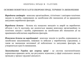 ОСНОВНІ ПОНЯТТЯ В ГАЛУЗІ ОХОРОНИ ПРАЦІ, ТЕРМІНИ ТА ВИЗНАЧЕННЯ
ОХО Р О Н А П РА Ц І В ГА Л У З Я Х
Виробнича санітарія - комплекс організаційних, гігієнічних і санітарно-технічних
заходів та засобів, спрямованих на запобігання або зменшення дії на працюючих
шкідливих виробничих факторів.
Виробнича безпека - безпека від нещасних випадків та аварій на виробничих
об'єктах і від їх наслідків, що досягається завдяки комплексу організаційних та
технічних заходів і засобів, спрямованих на запобігання або зменшення дії на
працівників небезпечних виробничих факторів.
Пожежна безпека на виробництві - комплекс заходів та засобів, спрямованих на
запобігання запалюванням, пожежам та вибухам у виробничому середовищі, а
також на зменшення негативної дії небезпечних та шкідливих факторів, що
утворюються в разі їх виникнення.
Законодавство України про охорону праці - це система взаємопов'язаних
нормативно-правових актів, що регулюють відносини у сфері соціального захисту
громадян у процесі трудової діяльності.
 