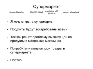 Супермаркет
• Я хочу открыть супермаркет
• Продукты будут востребованы всеми,
• Так как решит проблему высоких цен на
продукты в маленьких магазинах
• Потребители получат мои товары в
супермаркете
• Платно
Ықылас Мақыбек МЖ-301, ММиТ
makibekov_u95
@mail.ru
эккаунт в Facebook
 