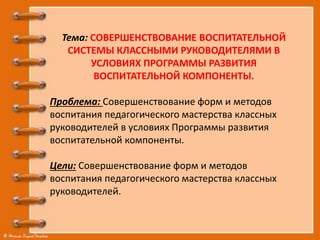 Тема: СОВЕРШЕНСТВОВАНИЕ ВОСПИТАТЕЛЬНОЙ
СИСТЕМЫ КЛАССНЫМИ РУКОВОДИТЕЛЯМИ В
УСЛОВИЯХ ПРОГРАММЫ РАЗВИТИЯ
ВОСПИТАТЕЛЬНОЙ КОМПОНЕНТЫ.
Проблема: Совершенствование форм и методов
воспитания педагогического мастерства классных
руководителей в условиях Программы развития
воспитательной компоненты.
Цели: Совершенствование форм и методов
воспитания педагогического мастерства классных
руководителей.
 