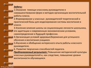 Задачи:
1.Оказание помощи классному руководителю в
совершенствовании форм и методов организации воспитательной
работы класса.
2.Формирование у классных руководителей теоретической и
практической базы для моделирования системы воспитания в
классе.
3.Усиление влияния школы на социализацию личности школьника,
его адаптации к современным экономическим условиям,
самоопределение в будущей профессии.
4.Организация условий здоровьесбережения для успешного
обучения и воспитания учащихся.
5.Изучение и обобщение интересного опыта работы классного
руководителя.
6. Развитие творческих способностей педагога.
Предполагаемый результат: Повышение методической культуры
классных руководителей и, как следствие, повышение уровня
воспитанности обучающихся.
 