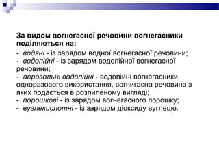 За видом вогнегасної речовини вогнегасники
поділяються на:
- водяні - із зарядом водної вогнегасної речовини;
- водопійні - із зарядом водопійної вогнегасної
речовини;
- аерозольні водопійні - водопійні вогнегасники
одноразового використання, вогнигасна речовина з
яких подається в розпиленому вигляді;
- порошкові - із зарядом вогнегасного порошку;
- вуглекислотні - із зарядом діоксиду вуглецю.
 