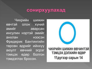Чихрийн шижин
өвчтэй олон хүний
амийг аварсан
инсулин нэртэй эмийг
анхлан нээсэн
Фредерик Бантингийн
төрсөн өдрийг ийнхүү
аюулт өвчний эсрэг
тэмцэх өдөр болгон
тэмдэглэх бросон.
 