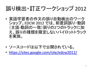 誤り検出・訂正ワークショップ 2012
• 英語学習者の作文の誤り自動検出のワーク
ショップ。EDCW 2012 では、前置詞誤り・動詞
（主語-動詞の一致）誤りの2つのトラックに加
え、誤りの種類を限定しないパイロットトラック
を実施。
• ソースコードは以下で公開されている。
• https://sites.google.com/site/edcw2012/
31
 