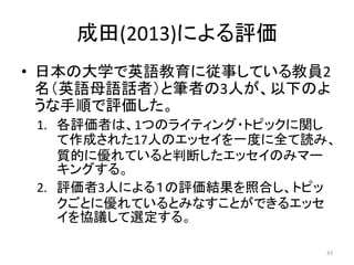 成田(2013)による評価
• 日本の大学で英語教育に従事している教員2
名（英語母語話者）と筆者の3人が、以下のよ
うな手順で評価した。
1. 各評価者は、1つのライティング・トピックに関し
て作成された17人のエッセイを一度に全て読み、
質...
