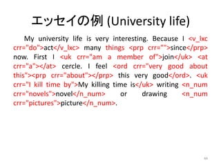 エッセイの例 (University life)
My university life is very interesting. Because I <v_lxc
crr="do">act</v_lxc> many things <prp crr="">since</prp>
now. First I <uk crr="am a member of">join</uk> <at
crr="a"></at> cercle. I feel <ord crr="very good about
this"><prp crr="about"></prp> this very good</ord>. <uk
crr="I kill time by">My killing time is</uk> writing <n_num
crr="novels">novel</n_num> or drawing <n_num
crr="pictures">picture</n_num>.
44
 
