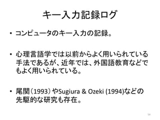 キー入力記録ログ
• コンピュータのキー入力の記録。
• 心理言語学では以前からよく用いられている
手法であるが、近年では、外国語教育などで
もよく用いられている。
• 尾関（1993）やSugiura & Ozeki (1994)などの
先駆的な研究も存在。
54
 