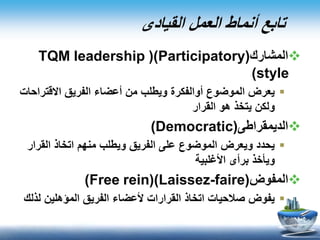 ‫القيادى‬ ‫العمل‬ ‫أنماط‬ ‫تابع‬
‫المشارك‬(Participatory()TQM leadership
style)
‫االقتر‬ ‫الفريق‬ ‫أعضاء‬ ‫من‬ ‫ويطلب‬ ‫أوالفكرة‬ ‫الموضوع‬ ‫يعرض‬‫احات‬
‫القرار‬ ‫هو‬ ‫يتخذ‬ ‫ولكن‬
‫الديمقراطى‬(Democratic)
‫القر‬ ‫اتخاذ‬ ‫منهم‬ ‫ويطلب‬ ‫الفريق‬ ‫على‬ ‫الموضوع‬ ‫ويعرض‬ ‫يحدد‬‫ار‬
‫األغلبية‬ ‫برأى‬ ‫ويأخذ‬
‫المفوض‬(Laissez-faire()Free rein)
‫ل‬ ‫المؤهلين‬ ‫الفريق‬ ‫ألعضاء‬ ‫القرارات‬ ‫اتخاذ‬ ‫صالحيات‬ ‫يفوض‬‫ذلك‬
 