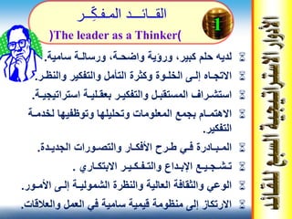‫واضح‬ ‫ورؤية‬ ،‫كبير‬ ‫حلم‬ ‫لديه‬‫ـ‬‫ورسال‬ ،‫ة‬‫ـ‬‫سامية‬ ‫ة‬.
‫إل‬ ‫االتجـاه‬‫ـ‬‫والنظ‬ ‫والتفكير‬ ‫التأمل‬ ‫وكثرة‬ ‫الخلـوة‬ ‫ى‬‫ـ‬‫ر‬.
‫استش‬‫ـ‬‫بعق‬ ‫والتفكيـر‬ ‫المستقبـل‬ ‫راف‬‫ـ‬‫لي‬‫ـ‬‫استرات‬ ‫ة‬‫يجي‬‫ـ‬‫ة‬.
‫االهتم‬‫ـ‬‫لخدم‬ ‫وتوظفيها‬ ‫وتحليلها‬ ‫المعلومات‬ ‫بجمع‬ ‫ام‬‫ـ‬‫ة‬
‫التفكير‬.
‫الم‬‫ـ‬‫ب‬‫ـ‬‫ف‬ ‫ادرة‬‫ـ‬‫ط‬ ‫ي‬‫ـ‬‫األفك‬ ‫رح‬‫ـ‬‫والتص‬ ‫ار‬‫ـ‬‫الجدي‬ ‫ورات‬‫ـ‬‫دة‬.
‫تـش‬‫ـ‬‫جـي‬‫ـ‬‫والتـف‬ ‫اإلبـداع‬ ‫ع‬‫ـ‬‫ك‬‫ـ‬‫االبتك‬ ‫يـر‬‫ـ‬‫اري‬.
‫الشمولي‬ ‫والنظرة‬ ‫العالية‬ ‫والثقافة‬ ‫الوعي‬‫ـ‬‫إل‬ ‫ة‬‫ـ‬‫األمـ‬ ‫ى‬‫ور‬.
‫والعالقا‬ ‫العمل‬ ‫في‬ ‫سامية‬ ‫قيمية‬ ‫منظومة‬ ‫إلى‬ ‫االرتكاز‬‫ت‬.
1
‫الق‬‫ــ‬‫ائ‬‫ـــ‬‫الم‬ ‫د‬‫ـ‬‫ف‬‫ـ‬‫ك‬‫ــ‬‫ر‬
(The leader as a Thinker)
 