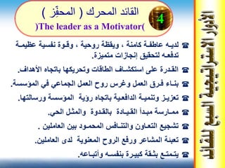 ‫المحرك‬ ‫القائد‬(‫ز‬‫المحف‬)
‫لدي‬‫ـ‬‫عاطف‬ ‫ه‬‫ـ‬‫كامنة‬ ‫ة‬‫روحية‬ ‫ويقظة‬ ،‫وق‬ ،‫ـ‬‫عظيم‬ ‫نفسية‬ ‫وة‬‫ـ‬‫ة‬
‫تدفع‬‫ـ‬‫متميزة‬ ‫إنجازات‬ ‫لتحقيق‬ ‫ه‬.
‫األهداف‬ ‫باتجاه‬ ‫وتحريكها‬ ‫الطاقات‬ ‫استكشـاف‬ ‫على‬ ‫القـدرة‬.
‫المؤسسة‬ ‫في‬ ‫الجماعي‬ ‫العمل‬ ‫روح‬ ‫وغرس‬ ‫العمل‬ ‫فـرق‬ ‫بنـاء‬.
‫ورسالت‬ ‫المؤسسة‬ ‫رؤية‬ ‫باتجاه‬ ‫الدافعـية‬ ‫وتنميـة‬ ‫تعزيـز‬‫ها‬.
‫الحي‬ ‫والمثـل‬ ‫بالقـدوة‬ ‫القـيـادة‬ ‫مبـدأ‬ ‫ممـارسة‬.
‫العاملين‬ ‫بين‬ ‫المحمـود‬ ‫والتنـافس‬ ‫التعـاون‬ ‫تشجيع‬.
‫العاملين‬ ‫لدى‬ ‫المعنوية‬ ‫الروح‬ ‫ورفع‬ ‫المشاعر‬ ‫تعبئة‬.
‫وأتبـاعه‬ ‫بنفسـه‬ ‫كبيـرة‬ ‫بثـقة‬ ‫يتـمتـع‬.
(The leader as a Motivator)
4
 