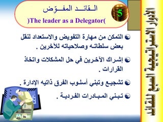 ‫ال‬‫ــ‬‫قائ‬‫ـــ‬‫المف‬ ‫د‬‫ـــ‬‫ض‬‫و‬
‫لنقل‬ ‫واالستعداد‬ ‫التفويض‬ ‫مهارة‬ ‫من‬ ‫التمكن‬
‫سلطات‬ ‫بعض‬‫ـ‬‫لآلخرين‬ ‫وصالحياته‬ ‫ه‬.
‫واتخاذ‬ ‫المشكالت‬ ‫حل‬ ‫في‬ ‫اآلخـرين‬ ‫إشـراك‬
‫القرارات‬.
‫اإلدارة‬ ‫ذاتيه‬ ‫الفرق‬ ‫أسلـوب‬ ‫وتبني‬ ‫تشجيـع‬.
‫الفـرديـة‬ ‫المـبـادرات‬ ‫تـبـني‬.
5
(The leader as a Delegator)
 