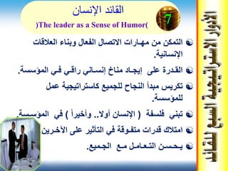 ‫اإلنسان‬ ‫القائد‬
‫العالقات‬ ‫وبناء‬ ‫الفعال‬ ‫االتصال‬ ‫مهـارات‬ ‫من‬ ‫التمكن‬
‫اإلنسانية‬.
‫المؤسس‬ ‫فـي‬ ‫راقـي‬ ‫إنسـاني‬ ‫مناخ‬ ‫إيجـاد‬ ‫على‬ ‫القـدرة‬‫ة‬.
‫عمل‬ ‫كاستراتيجية‬ ‫للجميع‬ ‫النجاح‬ ‫مبدأ‬ ‫تكريس‬
‫للمؤسسة‬.
‫فلسفة‬ ‫تبني‬(‫أوال‬ ‫اإلنسان‬..ً‫ا‬‫وأخير‬)‫الم‬ ‫في‬‫ؤسـسة‬.
‫اآلخـرين‬ ‫على‬ ‫التأثير‬ ‫في‬ ‫متفـوقة‬ ‫قدرات‬ ‫امتالك‬.
‫الجـميع‬ ‫مـع‬ ‫التـعـامـل‬ ‫يـحـسـن‬.
7(The leader as a Sense of Humor)
 