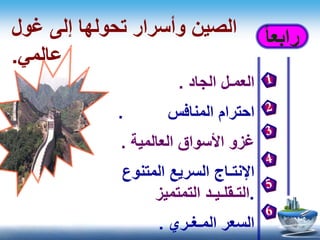 ‫رابع‬ً‫ا‬‫غول‬ ‫إلى‬ ‫تحولها‬ ‫وأسرار‬ ‫الصين‬
‫عالمي‬.
‫العم‬‫ـ‬‫الجاد‬ ‫ل‬.
‫احترام‬‫المنافس‬.
‫غزو‬‫األسواق‬‫العالمية‬.
‫اإلنت‬‫ـ‬‫اج‬‫المتنوع‬ ‫السريع‬
.‫التـقلـيـد‬‫التمتميز‬
‫السعر‬‫المـغ‬‫ـ‬‫ري‬.
 