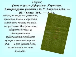 Сборник
Слово о книге: Афоризмы. Изречения.
Литературные цитаты / Е. С. Лихтенштейн. —
М. : Книга, 1981. — 320 с.
содержит яркие высказывания,
крылатые мысли и изречения,
связанные с книгой, знанием,
творчеством. Высказывания,
афоризмы не только
обогащают наши
представления о предмете,
которым мы интересуемся.
Они — и это, может быть,
самое главное — учат
мыслить.
 