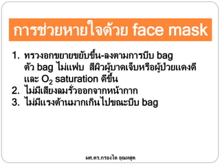 การช่วยหายใจด้วย face mask
1. ทรวงอกขยายขยับขึ้น-ลงตามการบีบ bag
ตัว bag ไม่แฟบ สีผิวผู้บาดเจ็บหรือผู้ป่วยแดงดี
และ O2 saturation ดีขึ้น
2. ไม่มีเสียงลมรั่วออกจากหน้ากาก
3. ไม่มีแรงต้านมากเกินไปขณะบีบ bag
ผศ.ดร.กรองได อุณหสูต
 