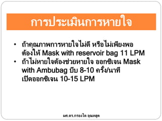การประเมินการหายใจ
• ถ้าคุณภาพการหายใจไม่ดี หรือไม่เพียงพอ
ต้องให้ Mask with reservoir bag 11 LPM
• ถ้าไม่หายใจต้องช่วยหายใจ ออกซิเจน Mask
with Ambubag บีบ 8–10 ครั้ง/นาที
เปิดออกซิเจน 10–15 LPM
ผศ.ดร.กรองได อุณหสูต
 