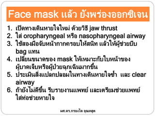 Face mask แล้ว ยังพร่องออกซิเจน
1. เปิดทางเดินหายใจใหม่ ด้วยวิธี jaw thrust
2. ใส่ oropharyngeal หรือ nasopharyngeal airway
3. ใช้สองมือจับหน้ากากครอบให้สนิท แล้วให้ผู้ช่วยบีบ
bag แทน
4. เปลี่ยนขนาดของ mask ให้เหมาะกับใบหน้าของ
ผู้บาดเจ็บหรือผู้ป่วยฉุกเฉินมากขึ้น
5. ประเมินสิ่งแปลกปลอมในทางเดินหายใจซ้า และ clear
airway
6. ถ้ายังไม่ดีขึ้น รีบรายงานแพทย์ และเตรียมช่วยแพทย์
ใส่ท่อช่วยหายใจ
ผศ.ดร.กรองได อุณหสูต
 