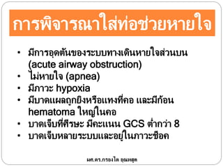 การพิจารณาใส่ท่อช่วยหายใจ
• มีการอุดตันของระบบทางเดินหายใจส่วนบน
(acute airway obstruction)
• ไม่หายใจ (apnea)
• มีภาวะ hypoxia
• มีบาดแผลถูกยิงหรือแทงที่คอ และมีก้อน
hematoma ใหญ่ในคอ
• บาดเจ็บที่ศีรษะ มีคะแนน GCS ต่ากว่า 8
• บาดเจ็บหลายระบบและอยู่ในภาวะช็อค
ผศ.ดร.กรองได อุณหสูต
 