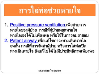 การใส่ท่อช่วยหายใจ
1. Positive pressure ventilation เพื่อช่วยการ
หายใจของผู้ป่วย กรณีที่ผู้ป่วยหยุดหายใจ
หายใจเองได้ไม่เพียงพอ หรือใช้ในการดมยาสลบ
2. Patent airway เพื่อแก้ไขภาวะทางเดินหายใจ
อุดกั้น กรณีที่การจัดท่าผู้ป่วย หรือการใส่ท่อเปิด
ทางเดินหายใจ ยังแก้ไขได้ไม่มีประสิทธิภาพเพียงพอ
ผศ.ดร.กรองได อุณหสูต
 