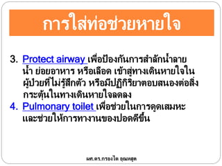 การใส่ท่อช่วยหายใจ
3. Protect airway เพื่อป้ องกันการสาลักน้าลาย
น้า ย่อยอาหาร หรือเลือด เข้าสู่ทางเดินหายใจใน
ผู้ป่วยที่ไม่รู้สึกตัว หรือมีปฏิกิริยาตอบสนองต่อสิ่ง
กระตุ้นในทางเดินหายใจลดลง
4. Pulmonary toilet เพื่อช่วยในการดูดเสมหะ
และช่วยให้การทางานของปอดดีขึ้น
ผศ.ดร.กรองได อุณหสูต
 