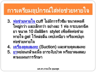 การเตรียมอุปกรณ์ใส่ท่อช่วยหายใจ
3. ท่อช่วยหายใจ cuff ไม่มีการรั่วซึม ขนาดพอดี
ใหญ่กว่า และเล็กกว่า อย่างละ 1 ท่อ กระบอกฉีด
ยา ขนาด 10 มิลลิลิตร stylet เพื่อดัดท่อช่วย
หายใจ gel ไว้หล่อลื่น เทปเหนียว หรือเทปผูก
ท่อช่วยหายใจ
4. เครื่องดูดเสมหะ (Suction) และสายดูดเสมหะ
5. ยาหย่อนกล้ามเนื้อ ยาระงับปวด หรือยาดมสลบ
ตามแผนการรักษา
ผศ.ดร.กรองได อุณหสูต
 