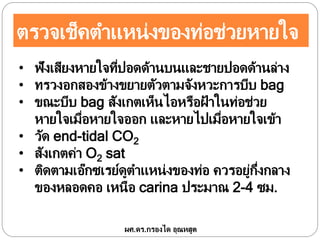 ตรวจเช็คตาแหน่งของท่อช่วยหายใจ
ผศ.ดร.กรองได อุณหสูต
• ฟังเสียงหายใจที่ปอดด้านบนและชายปอดด้านล่าง
• ทรวงอกสองข้างขยายตัวตามจังหวะการบีบ bag
• ขณะบีบ bag สังเกตเห็นไอหรือฝ้ าในท่อช่วย
หายใจเมื่อหายใจออก และหายไปเมื่อหายใจเข้า
• วัด end-tidal CO2
• สังเกตค่า O2 sat
• ติดตามเอ๊กซเรย์ดูตาแหน่งของท่อ ควรอยู่กึ่งกลาง
ของหลอดคอ เหนือ carina ประมาณ 2-4 ซม.
 