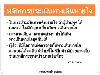 หลักการประเมินทางเดินหายใจ
 ในการประเมินทางเดินหายใจ ถ้าผู้ป่วยพูดได้
แสดงว่าไม่มีปัญหาเกี่ยวกับทางเดินหายใจ
 การบาดเจ็บจากสาเหตุต่างๆ ทาให้เกิด
ทางเดินหายใจอุดกั้นได้
 ผู้ป่วยที่มีโอกาสเกิดการอุดกั้นทางเดินหายใจ
ส่วนบนได้สูง คือ ผู้ป่วยที่ไม่รู้สึกตัว ผู้ป่วยบาดเจ็บ
รุนแรงที่กระดูกหน้า บาดเจ็บที่คอ
(ATLS, 2012)
ผศ.ดร.กรองได อุณหสูต
 