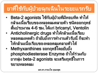 ยาที่ใช้กับผู้ป่วยฉุกเฉินในระยะแรกรับ
• Beta-2 agonists ใช้กับผู้ป่วยที่มีหอบหืด ทาให้
กล้ามเนื้อเรียบของหลอดลมคลายตัว ชนิดออกฤทธ์
สั้นประมาณ 4-6 ชม.ได้แก่ bricanyl, Ventolin
• Anticholinergic drugs ทาให้กล้ามเนื้อเรียบ
หลอดลมหดตัว ถ้ายับยั้งการทางานตัวรับนี้ ก็จะทา
ให้กล้ามเนื้อเรียบของหลอดลมคลายตัวได้
• Methyxanthines ออกฤทธิ์โดยยับยั้ง
phosphodiesterase Enzyme ถ้าให้ร่วมกับ
ยากลุ่ม beta-2 agonists จะเสริมฤทธิ์ในการ
ขยายหลอดลม
ผศ.ดร.กรองได อุณหสูต
 