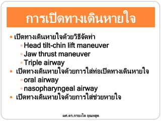 การเปิดทางเดินหายใจ
 เปิดทางเดินหายใจด้วยวิธีจัดท่า
Head tilt-chin lift maneuver
Jaw thrust maneuver
Triple airway
 เปิดทางเดินหายใจด้วยการใส่ท่อเปิดทางเดินหายใจ
oral airway
nasopharyngeal airway
 เปิดทางเดินหายใจด้วยการใส่ช่วยหายใจ
ผศ.ดร.กรองได อุณหสูต
 