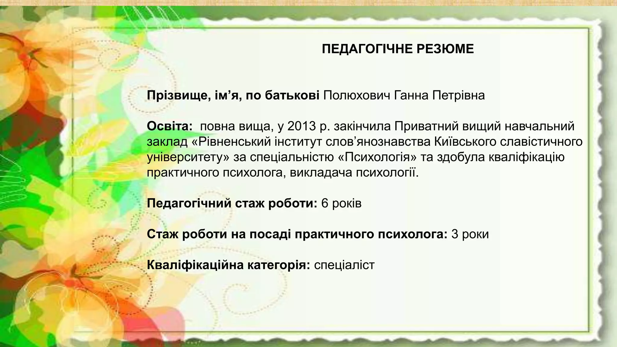 ПЕДАГОГІЧНЕ РЕЗЮМЕ
Прізвище, ім’я, по батькові Полюхович Ганна Петрівна
Освіта: повна вища, у 2013 р. закінчила Приватний вищий навчальний
заклад «Рівненський інститут слов’янознавства Київського славістичного
університету» за спеціальністю «Психологія» та здобула кваліфікацію
практичного психолога, викладача психології.
Педагогічний стаж роботи: 6 років
Стаж роботи на посаді практичного психолога: 3 роки
Кваліфікаційна категорія: спеціаліст
 