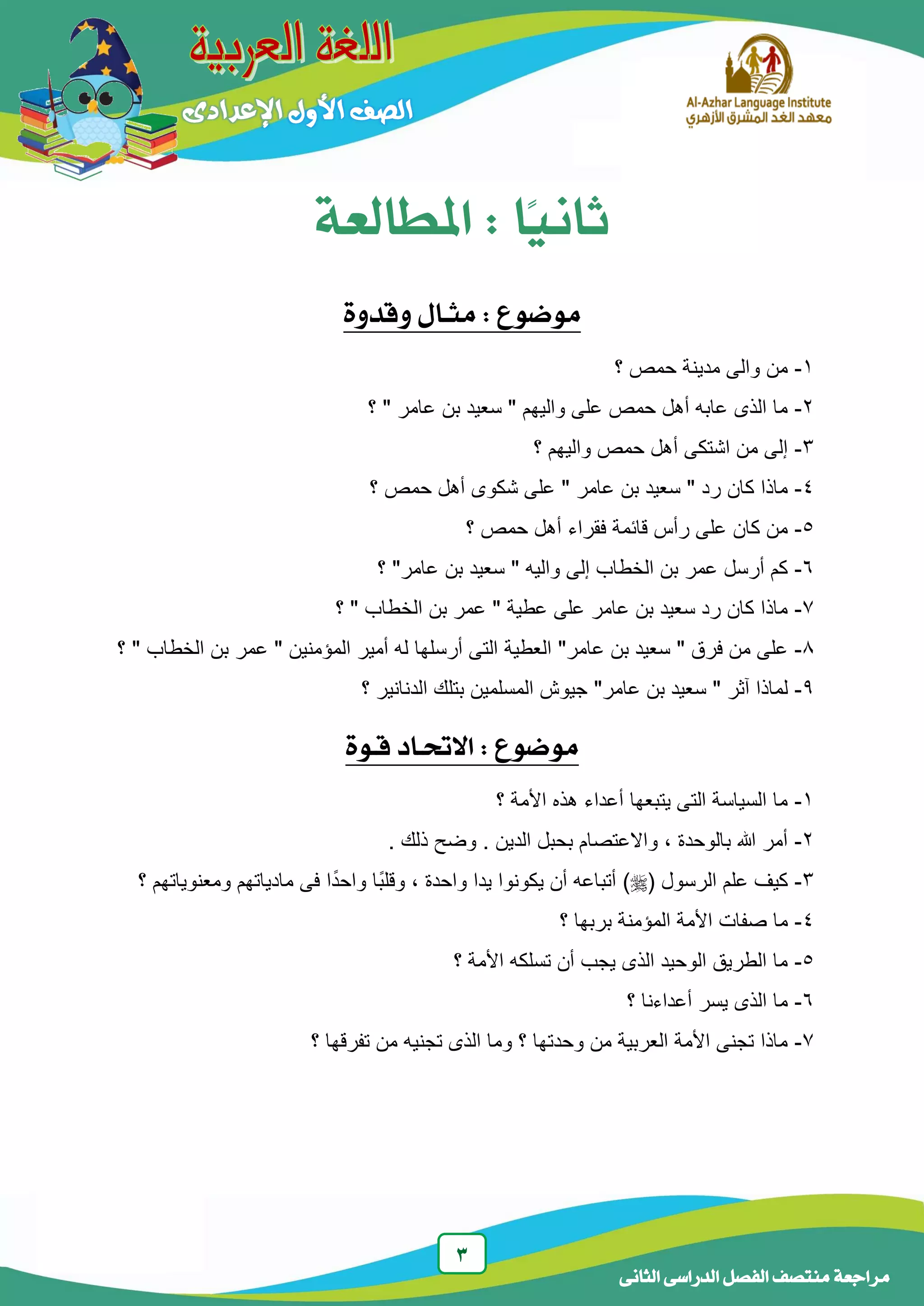 3
‫الدراسى‬ ‫الفصل‬ ‫منتصف‬ ‫مراجعة‬‫الجانى‬
‫ًا‬‫ي‬‫ثان‬:‫املطالعة‬
‫موضوع‬:‫وقدوة‬ ‫مجـال‬
1-‫مدينة‬ ‫والى‬ ‫من‬‫؟‬ ‫حمص‬
2-‫؟‬ " ‫عامر‬ ‫بن‬ ‫سعيد‬ " ‫واليهم‬ ‫على‬ ‫حمص‬ ‫أهل‬ ‫عابه‬ ‫الذى‬ ‫ما‬
3-‫؟‬ ‫واليهم‬ ‫حمص‬ ‫أهل‬ ‫اشتكى‬ ‫من‬ ‫إلى‬
4-‫على‬ " ‫عامر‬ ‫بن‬ ‫سعيد‬ " ‫رد‬ ‫كان‬ ‫ماذا‬‫؟‬ ‫حمص‬ ‫أهل‬ ‫شكوى‬
5-‫قائمة‬ ‫رأس‬ ‫على‬ ‫كان‬ ‫من‬‫؟‬ ‫حمص‬ ‫أهل‬ ‫فقراء‬
6-‫واليه‬ ‫إلى‬ ‫الخطاب‬ ‫بن‬ ‫عمر‬ ‫أرسل‬ ‫كم‬"‫عامر‬ ‫بن‬ ‫سعيد‬"‫؟‬
7-‫عطية‬ ‫على‬ ‫عامر‬ ‫بن‬ ‫سعيد‬ ‫رد‬ ‫كان‬ ‫ماذا‬"‫الخطاب‬ ‫بن‬ ‫عمر‬"‫؟‬
8-‫فرق‬ ‫من‬ ‫على‬"‫عامر‬ ‫بن‬ ‫سعيد‬"‫العطية‬‫المؤمنين‬ ‫أمير‬ ‫له‬ ‫أرسلها‬ ‫التى‬"‫الخطاب‬ ‫بن‬ ‫عمر‬"‫؟‬
9-‫لم‬‫آثر‬ ‫اذا‬"‫عامر‬ ‫بن‬ ‫سعيد‬"‫؟‬ ‫الدنانير‬ ‫بتلك‬ ‫المسلمين‬ ‫جيوش‬
‫قـوة‬ ‫االحتـاد‬ : ‫موضوع‬
1-‫؟‬ ‫األمة‬ ‫هذه‬ ‫أعداء‬ ‫يتبعها‬ ‫التى‬ ‫السياسة‬ ‫ما‬
2-. ‫ذلك‬ ‫وضح‬ . ‫الدين‬ ‫بحبل‬ ‫واالعتصام‬ ، ‫بالوحدة‬ ‫هللا‬ ‫أمر‬
3-( ‫الرسول‬ ‫علم‬ ‫كيف‬)‫مادياتهم‬ ‫فى‬ ‫ا‬ً‫د‬‫واح‬ ‫ًا‬‫ب‬‫وقل‬ ، ‫واحدة‬ ‫يدا‬ ‫يكونوا‬ ‫أن‬ ‫أتباعه‬‫؟‬ ‫ومعنوياتهم‬
4-‫صفات‬ ‫ما‬‫؟‬ ‫بربها‬ ‫المؤمنة‬ ‫األمة‬
5-‫؟‬ ‫األمة‬ ‫تسلكه‬ ‫أن‬ ‫يجب‬ ‫الذى‬ ‫الوحيد‬ ‫الطريق‬ ‫ما‬
6-‫؟‬ ‫أعداءنا‬ ‫يسر‬ ‫الذى‬ ‫ما‬
7-‫؟‬ ‫تفرقها‬ ‫من‬ ‫تجنيه‬ ‫الذى‬ ‫وما‬ ‫؟‬ ‫وحدتها‬ ‫من‬ ‫العربية‬ ‫األمة‬ ‫تجنى‬ ‫ماذا‬
 