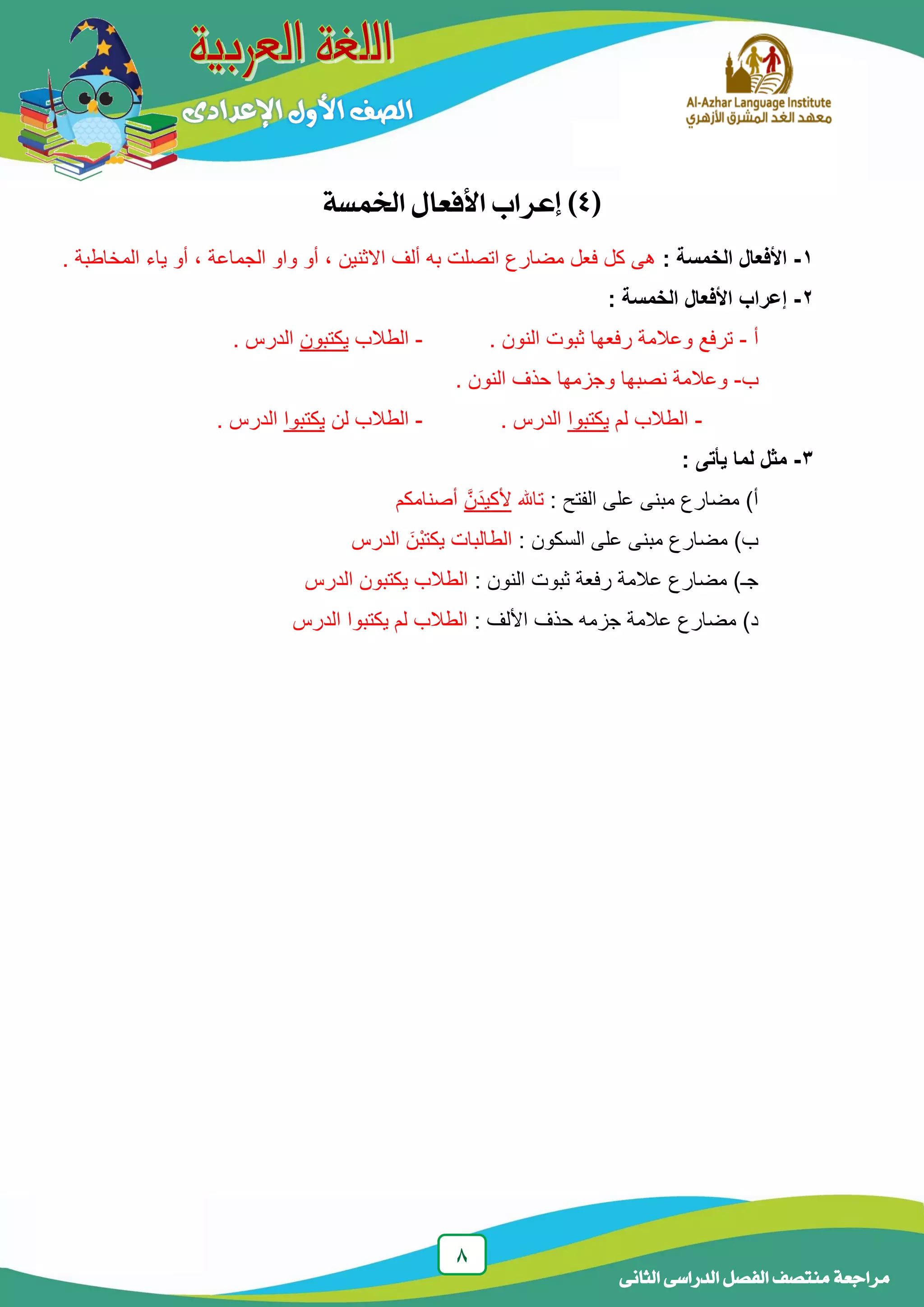 8
‫الدراسى‬ ‫الفصل‬ ‫منتصف‬ ‫مراجعة‬‫الجانى‬
(4‫اخلنسة‬ ‫األفعال‬ ‫إعراب‬ )
1-‫الخمسة‬ ‫األفعال‬:. ‫المخاطبة‬ ‫ياء‬ ‫أو‬ ، ‫الجماعة‬ ‫واو‬ ‫أو‬ ، ‫االثنين‬ ‫ألف‬ ‫به‬ ‫اتصلت‬ ‫مضارع‬ ‫فعل‬ ‫كل‬ ‫هى‬
2-‫الخمسة‬ ‫األفعال‬ ‫إعراب‬:
‫أ‬-. ‫النون‬ ‫ثبوت‬ ‫رفعها‬ ‫وعالمة‬ ‫ترفع‬-‫الطالب‬‫يكتبون‬. ‫الدرس‬
‫ب‬-. ‫النون‬ ‫حذف‬ ‫وجزمها‬ ‫نصبها‬ ‫وعالمة‬
-‫لم‬ ‫الطالب‬‫يكتبوا‬‫الدرس‬.-‫لن‬ ‫الطالب‬‫يكتبوا‬. ‫الدرس‬
3-: ‫يأتى‬ ‫لما‬ ‫مثل‬
‫الفتح‬ ‫على‬ ‫مبنى‬ ‫مضارع‬ )‫أ‬:‫تاهلل‬َّ‫َن‬‫د‬‫ألكي‬‫أصنامكم‬
‫السكون‬ ‫على‬ ‫مبنى‬ ‫مضارع‬ )‫ب‬:‫الدرس‬ َ‫ْن‬‫ب‬‫يكت‬ ‫الطالبات‬
‫النون‬ ‫ثبوت‬ ‫رفعة‬ ‫عالمة‬ ‫مضارع‬ )‫جـ‬:‫الدرس‬ ‫يكتبون‬ ‫الطالب‬
‫األلف‬ ‫حذف‬ ‫جزمه‬ ‫عالمة‬ ‫مضارع‬ )‫د‬:‫ا‬ ‫يكتبوا‬ ‫لم‬ ‫الطالب‬‫لدرس‬
 