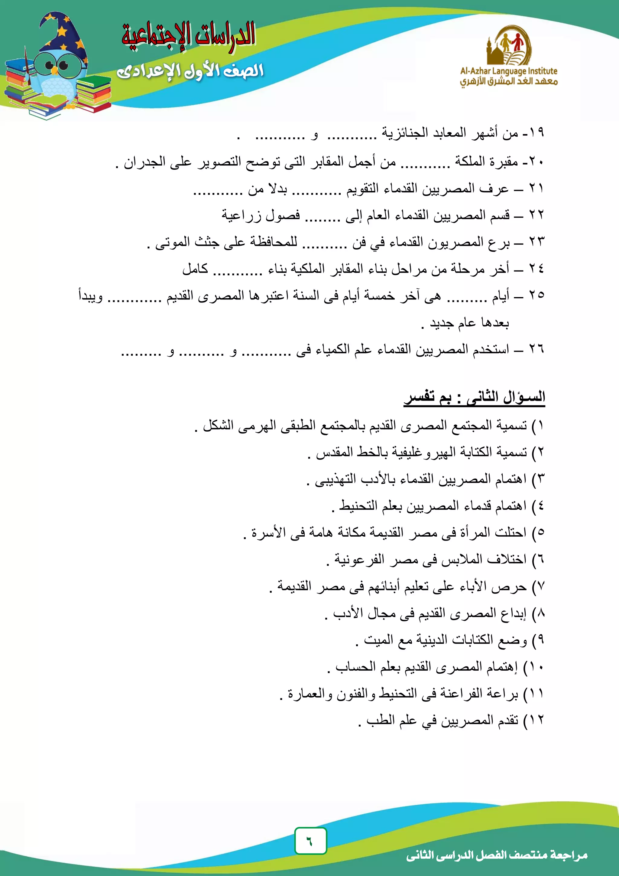 6
‫الدراسى‬ ‫الفصل‬ ‫منتصف‬ ‫مراجعة‬‫الثانى‬
19-........... ‫الجنائزٌة‬ ‫المعابد‬ ‫أشهر‬ ‫من‬‫و‬............
21-. ‫الجدران‬ ‫على‬ ‫التصوٌر‬ ‫توضح‬ ‫التى‬ ‫المقابر‬ ‫أجمل‬ ‫من‬ ........... ‫الملكة‬ ‫مقبرة‬
21–........... ‫من‬ ‫بدال‬ ........... ‫التقوٌم‬ ‫القدماء‬ ‫المصرٌٌن‬ ‫عرف‬
22–‫زراعٌة‬ ‫فصول‬ ........ ‫إلى‬ ‫العام‬ ‫القدماء‬ ‫المصرٌٌن‬ ‫قسم‬
23–.... ‫فن‬ ً‫ف‬ ‫القدماء‬ ‫المصرٌون‬ ‫برع‬‫الموتى‬ ‫جثث‬ ‫على‬ ‫للمحافظة‬ .......
24–‫كامل‬ ........... ‫بناء‬ ‫الملكٌة‬ ‫المقابر‬ ‫بناء‬ ‫مراحل‬ ‫من‬ ‫مرحلة‬ ‫أخر‬
25–‫السنة‬ ‫فى‬ ‫أٌام‬ ‫خمسة‬ ‫آخر‬ ‫هى‬ ......... ‫أٌام‬‫ا‬‫القدٌم‬ ‫المصرى‬ ‫عتبرها‬............‫وٌبدأ‬
. ‫جدٌد‬ ‫عام‬ ‫بعدها‬
26–......... ‫و‬ .......... ‫و‬ ........... ‫فى‬ ‫الكمٌاء‬ ‫علم‬ ‫القدماء‬ ‫المصرٌٌن‬ ‫استخدم‬
: ‫الثانى‬ ‫السـؤال‬‫تفسر‬ ‫بم‬
1. ‫الشكل‬ ‫الهرمى‬ ‫الطبقى‬ ‫بالمجتمع‬ ‫القدٌم‬ ‫المصرى‬ ‫المجتمع‬ ‫تسمٌة‬ )
2. ‫المقدس‬ ‫بالخط‬ ‫الهٌروغلٌفٌة‬ ‫الكتابة‬ ‫تسمٌة‬ )
3‫التهذٌبى‬ ‫باألدب‬ ‫القدماء‬ ‫المصرٌٌن‬ ‫اهتمام‬ ).
4. ‫التحنٌط‬ ‫بعلم‬ ‫المصرٌٌن‬ ‫قدماء‬ ‫اهتمام‬ )
5)‫األسرة‬ ‫فى‬ ‫هامة‬ ‫مكانة‬ ‫القدٌمة‬ ‫مصر‬ ‫فى‬ ‫المرأة‬ ‫احتلت‬.
6)‫الفرعونٌة‬ ‫مصر‬ ‫فى‬ ‫المالبس‬ ‫اختالف‬.
7)‫القدٌمة‬ ‫مصر‬ ‫فى‬ ‫أبنائهم‬ ‫تعلٌم‬ ‫على‬ ‫األباء‬ ‫حرص‬.
8)‫األدب‬ ‫مجال‬ ‫فى‬ ‫القدٌم‬ ‫المصرى‬ ‫إبداع‬.
9). ‫المٌت‬ ‫مع‬ ‫الدٌنٌة‬ ‫الكتابات‬ ‫وضع‬
11)‫الحساب‬ ‫بعلم‬ ‫القدٌم‬ ‫المصرى‬ ‫إهتمام‬.
11)‫والعمارة‬ ‫والفنون‬ ‫التحنٌط‬ ‫فى‬ ‫الفراعنة‬ ‫براعة‬.
12)‫الطب‬ ‫علم‬ ً‫ف‬ ‫المصرٌٌن‬ ‫تقدم‬.
 