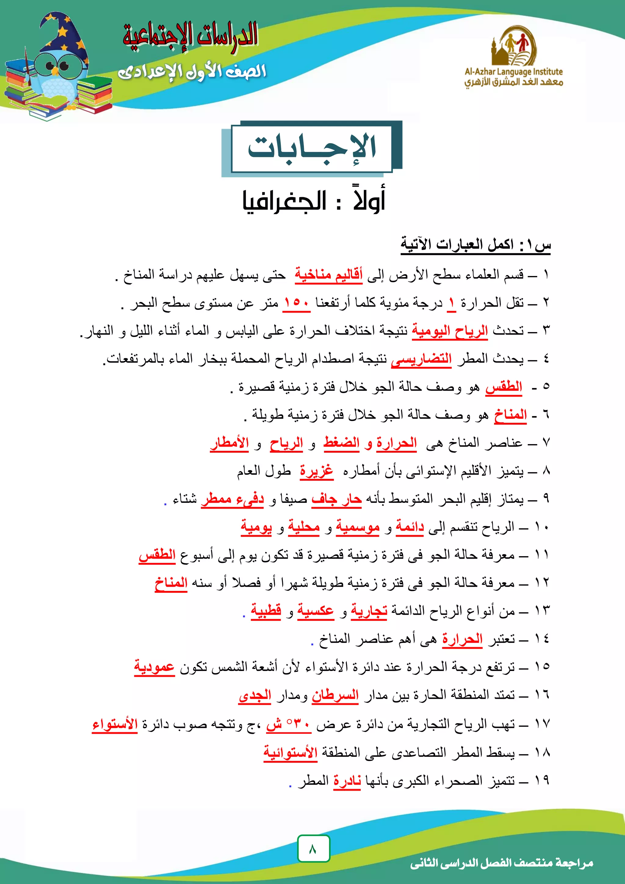 8
‫الدراسى‬ ‫الفصل‬ ‫منتصف‬ ‫مراجعة‬‫الثانى‬
‫اإلجــابات‬
‫س‬1‫اآلتية‬ ‫العبارات‬ ‫اكمل‬ :
1–‫إلى‬ ‫األرض‬ ‫سطح‬ ‫العلماء‬ ‫قسم‬‫مناخية‬ ‫أقاليم‬‫المناخ‬ ‫دراسة‬ ‫علٌهم‬ ‫ٌسهل‬ ‫حتى‬.
2–‫الحرارة‬ ‫تقل‬1‫أرتفعنا‬ ‫كلما‬ ‫مئوٌة‬ ‫درجة‬151‫البحر‬ ‫سطح‬ ‫مستوى‬ ‫عن‬ ‫متر‬.
3–‫تحدث‬‫الرياح‬‫اليومية‬.‫النهار‬ ‫و‬ ‫اللٌل‬ ‫أثناء‬ ‫الماء‬ ‫و‬ ‫الٌابس‬ ‫على‬ ‫الحرارة‬ ‫اختالف‬ ‫نتٌجة‬
4–‫المطر‬ ‫ٌحدث‬‫التضاريسى‬.‫بالمرتفعات‬ ‫الماء‬ ‫ببخار‬ ‫المحملة‬ ‫الرٌاح‬ ‫اصطدام‬ ‫نتٌجة‬
5-‫الطقس‬. ‫قصٌرة‬ ‫زمنٌة‬ ‫فترة‬ ‫خالل‬ ‫الجو‬ ‫حالة‬ ‫وصف‬ ‫هو‬
6-‫المناخ‬‫طوٌلة‬ ‫زمنٌة‬ ‫فترة‬ ‫خالل‬ ‫الجو‬ ‫حالة‬ ‫وصف‬ ‫هو‬.
7–‫هى‬ ‫المناخ‬ ‫عناصر‬‫الحرارة‬‫و‬‫الضغط‬‫و‬‫الرياح‬‫و‬‫األمطار‬
8–‫أمطاره‬ ‫بأن‬ ‫اإلستوائى‬ ‫األقلٌم‬ ‫ٌتمٌز‬‫غزيرة‬‫العام‬ ‫طول‬
9–‫بأنه‬ ‫المتوسط‬ ‫البحر‬ ‫إقلٌم‬ ‫ٌمتاز‬‫جاف‬ ‫حار‬‫و‬ ‫صٌفا‬‫ممطر‬ ‫دفىء‬‫شتاء‬.
11–‫إلى‬ ‫تنقسم‬ ‫الرٌاح‬‫دائمة‬‫و‬‫موسمية‬‫و‬‫محلية‬‫و‬‫يومية‬
11–‫أسبوع‬ ‫إلى‬ ‫ٌوم‬ ‫تكون‬ ‫قد‬ ‫قصٌرة‬ ‫زمنٌة‬ ‫فترة‬ ‫فى‬ ‫الجو‬ ‫حالة‬ ‫معرفة‬‫الطقس‬
12–‫سنه‬ ‫أو‬ ‫فصال‬ ‫أو‬ ‫شهرا‬ ‫طوٌلة‬ ‫زمنٌة‬ ‫فترة‬ ‫فى‬ ‫الجو‬ ‫حالة‬ ‫معرفة‬‫المناخ‬
13–‫الدائمة‬ ‫الرٌاح‬ ‫أنواع‬ ‫من‬‫تجارية‬‫و‬‫عكسية‬‫و‬‫قطبية‬.
14–‫تعتبر‬‫الحرارة‬‫المناخ‬ ‫عناصر‬ ‫أهم‬ ‫هى‬.
15–‫تكون‬ ‫الشمس‬ ‫أشعة‬ ‫ألن‬ ‫األستواء‬ ‫دائرة‬ ‫عند‬ ‫الحرارة‬ ‫درجة‬ ‫ترتفع‬‫عمودية‬
16–‫مدار‬ ‫بٌن‬ ‫الحارة‬ ‫المنطقة‬ ‫تمتد‬‫السرطان‬‫ومدار‬‫الجدى‬
17–‫عرض‬ ‫دائرة‬ ‫من‬ ‫التجارٌة‬ ‫الرٌاح‬ ‫تهب‬31‫ش‬‫دائرة‬ ‫صوب‬ ‫وتتجه‬ ‫,ج‬‫األستواء‬
18–‫المنطقة‬ ‫على‬ ‫التصاعدى‬ ‫المطر‬ ‫ٌسقط‬‫األستوائية‬
19–‫بأنها‬ ‫الكبرى‬ ‫الصحراء‬ ‫تتمٌز‬‫نادرة‬‫المطر‬.
 