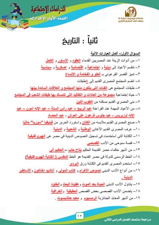 12
‫الدراسى‬ ‫الفصل‬ ‫منتصف‬ ‫مراجعة‬‫الثانى‬
‫ا‬:‫األول‬ ‫لسـؤال‬-‫أكمل‬‫اآل‬ ‫العبارات‬‫تية‬
1–‫القدماء‬ ‫المصرٌٌن‬ ‫عند‬ ‫الزٌنة‬ ‫أدوات‬ ‫من‬‫العقود‬‫و‬‫األساور‬‫و‬‫الكحل‬
2–‫إلى‬ ‫األعٌاد‬ ‫تنقسم‬‫دينية‬‫و‬‫اجتماعية‬‫و‬‫اقتصادية‬‫و‬‫عسكرية‬‫و‬‫سياسية‬
3–‫بـ‬ ‫الفرعونى‬ ‫القصر‬ ‫تمٌز‬‫اإلتساع‬ ‫و‬ ‫الفخامة‬ ‫و‬ ‫العلو‬
4–‫إلى‬ ‫القدٌم‬ ‫المصرى‬ ‫المجتمع‬ ‫انقسم‬4‫طبقات‬
5–‫هى‬ ‫المجتمع‬ ‫طبقات‬‫بينها‬ ‫السائدة‬ ‫العالقات‬ ‫و‬ ‫المجتمع‬ ‫منها‬ ‫يتكون‬ ‫التى‬ ‫الفئات‬
6–‫إجتماعٌة‬ ‫حٌاة‬‫المجتمع‬ ‫فى‬ ‫الشعب‬ ‫طبقات‬ ‫بها‬ ‫تتمسك‬ ‫التى‬ ‫التقاليد‬ ‫و‬ ‫العادات‬ ‫من‬ ‫مجموعة‬
7–‫من‬ ‫مسكنه‬ ‫القدٌم‬ ‫المصري‬ ‫بنى‬‫اللبن‬ ‫الطوب‬
8–‫األعٌاد‬ ‫من‬‫المهمة‬‫الفراعنة‬ ‫عند‬‫الربيع‬ ‫عيد‬–‫السنة‬ ‫رأس‬ ‫عيد‬–‫آمون‬ ‫اإلله‬ ‫عيد‬–‫عيد‬
‫أوزيريس‬ ‫اإلله‬-‫العرش‬ ‫على‬ ‫فرعون‬ ‫جلوس‬ ‫عيد‬-‫عيد‬‫الحصاد‬
9–‫من‬ ‫مالبسه‬ ‫القدٌم‬ ‫المصرى‬ ‫صنع‬‫الكتان‬‫و‬‫من‬ ‫الحرٌر‬ ‫استورد‬" ‫فينيقيا‬‫سوريا‬"‫ا‬ً‫ي‬‫حال‬
11–‫األغانى‬ ‫القدٌم‬ ‫المصرى‬ ‫عرف‬‫الوطنية‬‫و‬‫الشعبية‬‫و‬‫الدينية‬
11–‫هى‬ ‫مصر‬ ‫فى‬ ‫الدٌنٌة‬ ‫النصوص‬ ‫تسجٌل‬ ‫فى‬ ‫استخدمت‬ ‫التى‬ ‫الكتابة‬‫الهيروغليفية‬
12–‫األدب‬ ‫من‬ ‫سنوحى‬ ‫قصة‬‫القصصى‬
13–‫الحكٌم‬ ‫القدٌمة‬ ‫مصر‬ ‫حكماء‬ ‫أشهر‬ ‫من‬‫حتب‬ ‫بتاح‬–‫آنى‬ ‫الحكيم‬
14–‫الخط‬ ‫هو‬ ‫القدٌمة‬ ‫مصر‬ ‫فى‬ ‫للدولة‬ ‫الرسمى‬ ‫الخط‬)‫الهيروغليفية‬ ‫الكتابة‬ ( ‫المقدس‬
15–‫ورق‬ ‫الكتابة‬ ‫فى‬ ‫القدٌم‬ ‫المصرى‬ ‫استخدم‬‫البردى‬
16–‫الدٌنى‬ ‫األدب‬ ‫أنواع‬ ‫من‬‫األهرام‬ ‫نصوص‬‫و‬‫الموتى‬ ‫كتاب‬‫و‬‫اخناتون‬ ‫أناشيد‬‫و‬‫األساطير‬
. ‫الدينية‬
17–‫الدٌنى‬ ‫األدب‬ ‫ٌتناول‬‫الموت‬ ‫بعد‬ ‫الحياة‬‫و‬‫البعث‬ ‫عقيدة‬‫و‬‫الخلود‬
18–‫القصص‬ ‫بعض‬ ‫القصصى‬ ‫األدب‬ ‫ٌتضمن‬‫الحقيقية‬‫و‬‫الخرافية‬
19-‫الجنائزٌة‬ ‫المعابد‬ ‫أشهر‬ ‫من‬‫الرمسيوم‬‫و‬‫حتشبسوت‬ ‫معبد‬.
 