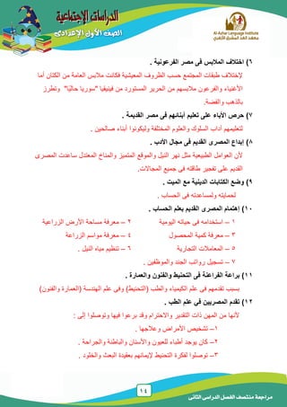 14
‫الدراسى‬ ‫الفصل‬ ‫منتصف‬ ‫مراجعة‬‫الثانى‬
6)‫الفرعونية‬ ‫مصر‬ ‫فى‬ ‫المالبس‬ ‫اختالف‬.
‫أما‬ ‫الكتان‬ ‫من‬ ‫العامة‬ ‫مالبس‬ ‫فكانت‬ ‫المعٌشٌة‬ ‫الظروف‬ ‫حسب‬ ‫المجتمع‬ ‫طبقات‬ ‫إلختالف‬
‫من‬ ‫المستورد‬ ‫الحرٌر‬ ‫من‬ ‫مالبسهم‬ ‫والفرعون‬ ‫األغنٌاء‬" ‫فٌنٌقٌا‬‫سورٌا‬"‫ًا‬ٌ‫حال‬‫وتطرز‬
.‫والفضة‬ ‫بالذهب‬
7)‫القديمة‬ ‫مصر‬ ‫فى‬ ‫أبنائهم‬ ‫تعليم‬ ‫على‬ ‫األباء‬ ‫حرص‬.
. ‫صالحٌن‬ ‫أبناء‬ ‫ولٌكونوا‬ ‫المختلفة‬ ‫والعلوم‬ ‫السلوك‬ ‫آداب‬ ‫لتعلٌمهم‬
8)‫األدب‬ ‫مجال‬ ‫فى‬ ‫القديم‬ ‫المصرى‬ ‫إبداع‬.
‫المصرى‬ ‫ساعدت‬ ‫المعتدل‬ ‫والمناخ‬ ‫المتمٌز‬ ‫والموقع‬ ‫النٌل‬ ‫نهر‬ ‫مثل‬ ‫الطبٌعٌة‬ ‫العوامل‬ ‫ألن‬
‫ج‬ ‫فى‬ ‫طاقته‬ ‫تفجٌر‬ ‫على‬ ‫القدٌم‬.‫المجاالت‬ ‫مٌع‬
9). ‫الميت‬ ‫مع‬ ‫الدينية‬ ‫الكتابات‬ ‫وضع‬
‫و‬ ‫لحماٌته‬‫ل‬‫مساعدته‬‫فى‬‫الحساب‬.
11)‫الحساب‬ ‫بعلم‬ ‫القديم‬ ‫المصرى‬ ‫إهتمام‬.
1–‫الٌومٌة‬ ‫حٌاته‬ ‫فى‬ ‫استخدامه‬2–‫الزراعٌة‬ ‫األرض‬ ‫مساحة‬ ‫معرفة‬
3–‫المحصول‬ ‫كمٌة‬ ‫معرفة‬4–‫الزراعة‬ ‫مواسم‬ ‫معرفة‬
5–‫المعامالت‬‫التجارٌة‬6–. ‫النٌل‬ ‫مٌاه‬ ‫تنظٌم‬
7–. ‫والموظفٌن‬ ‫الجند‬ ‫رواتب‬ ‫تسجٌل‬
11)‫والعمارة‬ ‫والفنون‬ ‫التحنيط‬ ‫فى‬ ‫الفراعنة‬ ‫براعة‬.
‫بسبب‬‫(التحنٌط‬ ‫والطب‬ ‫الكٌمٌاء‬ ‫علم‬ ‫فى‬ ‫تقدمهم‬)‫والفنون‬ ‫(العمارة‬ ‫الهندسة‬ ‫علم‬ ‫وفى‬ )
12)‫الطب‬ ‫علم‬ ‫في‬ ‫المصريين‬ ‫تقدم‬.
‫التقدٌر‬ ‫ذات‬ ‫المهن‬ ‫من‬ ‫ألنها‬: ‫إلى‬ ‫وتوصلوا‬ ‫فٌها‬ ‫برعوا‬ ‫وقد‬ ‫واالحترام‬
1–‫وعالجها‬ ‫األمراض‬ ‫تشخٌص‬.
2–‫والجراحة‬ ‫والباطنة‬ ‫واألسنان‬ ‫للعٌون‬ ‫أطباء‬ ‫ٌوجد‬ ‫كان‬.
3–‫والخلود‬ ‫البعث‬ ‫بعقٌدة‬ ‫إلٌمانهم‬ ‫التحنٌط‬ ‫لفكرة‬ ‫توصلوا‬.
 