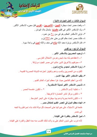 15
‫الدراسى‬ ‫الفصل‬ ‫منتصف‬ ‫مراجعة‬‫الثانى‬
‫السؤال‬‫الثالث‬:-‫اآل‬ ‫العبارات‬ ‫أكمل‬‫تية‬:
1–‫سٌطرة‬ ‫تحت‬ ‫مصر‬ ‫وقعت‬‫الليبين‬,‫اآلشوريين‬,‫الفرس‬.‫األكبر‬ ‫االسكندر‬ ‫مجىء‬ ‫قبل‬
2–‫إقلٌم‬ ‫فى‬ ‫األكبر‬ ‫اإلسكندر‬ ‫ولد‬‫مقدونيا‬‫الٌونان‬ ‫بالد‬ ‫بشمال‬.
3–‫و‬ ‫الحكم‬ ‫األسكندر‬ ‫تولى‬‫سن‬ ‫فى‬ ‫هو‬21‫عمره‬ ‫من‬.
4–‫عام‬ ‫حتى‬ ‫الفرس‬ ‫حكم‬ ‫تحت‬ ‫مصر‬ ‫ظلت‬332‫ق.م‬
5–‫اإلله‬ ‫معبد‬ ‫بزٌارة‬ ‫األسكندر‬ ‫قام‬‫بتاح‬‫و‬ ‫منف‬ ‫فى‬‫اإلله‬‫أمون‬‫فى‬‫سٌوة‬ ‫واحة‬.
‫السؤال‬‫الرابع‬‫تفسر‬ ‫بم‬ :
1-‫األكبر‬ ‫باألسكندر‬ ‫المصريين‬ ‫ترحيب‬.
1–‫الفارسى‬ ‫االحتالل‬ ‫من‬ ‫لٌحررهم‬ ‫جاء‬ ‫بأنه‬ ‫العتقادهم‬.
2–‫مرتزقة‬ ‫كجنود‬ ‫مصر‬ ‫فى‬ ‫عاشوا‬ ‫الذٌن‬ ‫باألغرٌق‬ ‫معرفتهم‬.
2-‫و‬ ‫بتاح‬ ‫لمعبدى‬ ‫األسكندر‬ ‫زيارة‬‫أمون‬.
‫وإظهار‬ ‫ودهم‬ ‫وكسب‬ ‫المصرٌٌن‬ ‫من‬ ‫للتقرب‬‫القدٌمة‬ ‫المصرٌة‬ ‫للدٌانة‬ ‫أحترامه‬.
3-‫اال‬ ‫بهذا‬ ‫األكبر‬ ‫األسكندر‬ ‫يلقب‬‫سم‬.
‫القدٌم‬ ‫العالم‬ ‫أجزاء‬ ‫معظم‬ ‫غزا‬ ‫حٌث‬ ‫الفاتحٌن‬ ‫أعظم‬ ‫من‬ ‫ألنه‬.
4-‫األسكندرية‬ ‫لمدينة‬ ‫األكبر‬ ‫األسكندر‬ ‫تأسيس‬.
1–‫إل‬ ‫تخلٌدا‬‫األسكندر‬ ‫سم‬.2–‫لمصر‬ ‫عاصمة‬ ‫لتكون‬.
3–‫اإلغرٌقٌة‬ ‫الحضارة‬ ‫لنشر‬ ‫مركز‬ ‫لتكون‬.
4–‫المتوسط‬ ‫البحر‬ ‫على‬ ‫سٌطرته‬ ‫بها‬ ‫ٌدعم‬ ‫بحرٌة‬ ‫قاعدة‬ ‫لتكون‬.
5-‫مصر‬ ‫إلحتالل‬ ‫القديم‬ ‫العصر‬ ‫فى‬ ‫الدول‬ ‫معظم‬ ‫اتجاه‬.
‫خٌراتها‬ ‫على‬ ‫االستٌالء‬ ‫فى‬ ‫طمعا‬‫تتجه‬ ‫إمبراطورٌة‬ ‫بناء‬ ‫تنشد‬ ‫دولة‬ ‫كل‬ ‫أصبحت‬ ‫حتى‬
‫مصر‬ ‫إلى‬
6-‫القيادة‬ ‫على‬ ‫بالقدرة‬ ‫األسكندر‬ ‫تميز‬.
‫والده‬ ‫ٌد‬ ‫على‬ ‫الحكم‬ ‫شئون‬ ‫على‬ ‫تدرب‬ ‫ألنه‬‫القٌادة‬ ‫على‬ ‫والقدرة‬ ‫العقل‬ ‫حدة‬ ‫منه‬ ‫اكتسب‬ ‫لذلك‬.
 