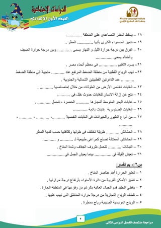 2
‫الدراسى‬ ‫الفصل‬ ‫منتصف‬ ‫مراجعة‬‫الثانى‬
18–............. ‫المنطقة‬ ‫على‬ ‫التصاعدى‬ ‫المطر‬ ‫ٌسقط‬
19–‫المطر‬ ............. ‫بأنها‬ ‫الكبرى‬ ‫الصحراء‬ ‫تتمٌز‬.
21–.. ‫ٌسمى‬ ‫النهار‬ ‫و‬ ‫اللٌل‬ ‫حرارة‬ ‫درجة‬ ‫بٌن‬ ‫الفرق‬.....‫الصٌف‬ ‫حرارة‬ ‫درجة‬ ‫وبٌن‬ .....
‫و‬.............. ‫ٌسمى‬ ‫الشتاء‬
21–...... ‫االقلٌم‬ ‫ٌسود‬..... ‫مصر‬ ‫أنحاء‬ ‫معظم‬ ‫فى‬ .....
22–‫الضغط‬ ‫منطقة‬ ‫إلى‬ ‫متجهة‬ ........... ‫عند‬ ‫المرتفع‬ ‫الضغط‬ ‫منطقة‬ ‫من‬ ‫القطبٌة‬ ‫الرٌاح‬ ‫تهب‬
. ‫والجنوبٌة‬ ‫الشمالٌة‬ ‫القطبٌتٌن‬ ‫الدائرتٌن‬ ‫عند‬ ...........
23–‫إمتصاصها‬ ‫خالل‬ ‫من‬ ‫الملوثات‬ ‫من‬ ‫األرض‬ ‫تخلص‬ ‫الغابات‬. ...........
24–‫فى‬ ‫خلل‬ ‫حدوث‬ ‫للغابات‬ ‫االنسان‬ ‫إزالة‬ ‫عن‬ ‫نتج‬...........
25–‫أشجارها‬ ‫المتوسط‬ ‫البحر‬ ‫غابات‬...........‫الخضرة‬‫تتحمل‬ ,. ...........
26–‫دائمة‬ ‫غابات‬ ‫الصنوبرٌة‬ ‫الغابات‬............
27–‫النفضٌة‬ ‫الغابات‬ ‫فى‬ ‫والحٌوانات‬ ‫الطٌور‬ ‫أنواع‬ ‫من‬,......................,...........,
...........
28–‫الحشائش‬...........‫ح‬ ‫وكثافتها‬ ‫طولها‬ ‫فى‬ ‫تختلف‬ ‫طوٌلة‬‫س‬‫المطر‬ ‫كمٌة‬ ‫ب‬
29–‫لـ‬ ‫طبٌعٌة‬ ‫كمراعى‬ ‫تصلح‬ ‫المعتدلة‬ ‫الحشائش‬...........‫و‬...........
31–‫النباتات‬...........‫المناخ‬ ‫وشدة‬ ‫الجفاف‬ ‫ظروف‬ ‫تتحمل‬.
31–‫فى‬ ‫الفٌلة‬ ‫تعٌش‬..............‫فى‬ ‫الجمل‬ ‫ٌعٌش‬ ‫بٌنما‬..............
‫س‬2:-‫بم‬:‫تفسر‬
1–‫المناخ‬ ‫عناصر‬ ‫أهم‬ ‫الحرارة‬ ‫تعتبر‬.
2–‫حرارتها‬ ‫درجة‬ ‫بأرتفاع‬ ‫األستواء‬ ‫دائرة‬ ‫من‬ ‫القرٌبة‬ ‫األماكن‬ ‫تتمٌز‬.
3–‫الحارة‬ ‫المنطقة‬ ‫فى‬ ‫وقوعها‬ ‫من‬ ‫بالرغم‬ ‫العالٌة‬ ‫الجبال‬ ‫قمم‬ ‫الجلٌد‬ ‫ٌغطى‬.
4–‫علٌها‬ ‫تهب‬ ‫التى‬ ‫المناطق‬ ‫حرارة‬ ‫درجة‬ ‫من‬ ‫التجارٌة‬ ‫الرٌاح‬ ‫تلطف‬.
5–‫ممطرة‬ ‫رٌاح‬ ‫الصٌفٌة‬ ‫الموسمٌة‬ ‫الرٌاح‬.
 