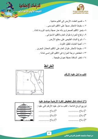 3
‫الدراسى‬ ‫الفصل‬ ‫منتصف‬ ‫مراجعة‬‫الثانى‬
6–‫مناخٌة‬ ‫أقالٌم‬ ‫إلى‬ ‫األرض‬ ‫العلماء‬ ‫تقسٌم‬.
7–. ‫الموسمى‬ ‫االقلٌم‬ ‫على‬ ً‫ا‬‫صٌف‬ ‫االمطار‬ ‫سقوط‬
8-. ً‫ء‬‫شتا‬ ‫البرودة‬ ‫وشدٌد‬ ً‫ا‬‫صٌف‬ ‫حار‬ ‫بأنه‬ ‫الصحراوى‬ ‫االقلٌم‬ ‫ٌتمٌز‬
9-. ‫االستوائى‬ ‫باالقلٌم‬ ‫العام‬ ‫طوال‬ ‫الحرارة‬ ‫ارتفاع‬
11-. ‫األرض‬ ‫سطح‬ ‫على‬ ‫الطبٌعى‬ ‫النبات‬ ‫تنوع‬
11-. ‫التلوث‬ ‫لتقلٌل‬ ‫الغابات‬ ‫أهمٌة‬
12-‫العا‬ ‫طوال‬ ‫األمطار‬ ‫سقوط‬. ‫البحرى‬ ‫المعتدل‬ ‫االقلٌم‬ ‫على‬ ‫م‬
13-. ‫ًا‬‫ء‬‫شتا‬ ‫اللورانسى‬ ‫االقلٌم‬ ‫فى‬ ‫الحرارة‬ ‫درجة‬ ‫انخفاض‬
14-. ‫طبٌعٌة‬ ‫حٌوان‬ ‫حدٌقة‬ ‫السافانا‬ ‫تعتبر‬
‫الخرائط‬
‫ا‬‫األرقام‬ ‫عليه‬ ‫تدل‬ ‫ما‬ ‫كتب‬
(2‫عليه‬ ‫موضح‬ ‫األرضية‬ ‫للكرة‬ ‫تخطيطى‬ ‫شكل‬ ‫أمامك‬ )
‫علٌه‬ ‫تدل‬ ‫ما‬ ‫اكتب‬ , ‫الدائمة‬ ‫الرٌاح‬ ‫توزٌع‬: ‫علٌه‬ ‫التى‬ ‫األرقام‬
1.............. ‫رٌاح‬ )2.............. ‫رٌاح‬ )
3.............. ‫رٌاح‬ )4.............. ‫رٌاح‬ )
5.............. ‫رٌاح‬ )6.............. ‫رٌاح‬ )
 