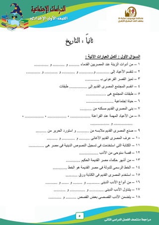 5
‫الدراسى‬ ‫الفصل‬ ‫منتصف‬ ‫مراجعة‬‫الثانى‬
: ً‫ا‬‫ثاني‬‫التاريخ‬
‫العبارات‬ ‫أكمل‬ : ‫األول‬ ‫السـؤال‬‫اآل‬: ‫تية‬
1–............ ‫و‬ .......... ‫و‬ ......... ‫القدماء‬ ‫المصرٌٌن‬ ‫عند‬ ‫الزٌنة‬ ‫أدوات‬ ‫من‬
2–‫إلى‬ ‫األعٌاد‬ ‫تنقسم‬.....‫و‬ ...................... ‫و‬ ........... ‫و‬ ........... ‫و‬ ........
3–............ ‫بـ‬ ‫الفرعونى‬ ‫القصر‬ ‫تمٌز‬
4–.... ‫إلى‬ ‫القدٌم‬ ‫المصرى‬ ‫المجتمع‬ ‫انقسم‬.......‫طبقات‬ ....
5–................. ‫هى‬ ‫المجتمع‬ ‫طبقات‬
6–....................... ‫إجتماعٌة‬ ‫حٌاة‬
7–.......... ‫من‬ ‫مسكنه‬ ‫القدٌم‬ ‫المصري‬ ‫بنى‬
8–‫األعٌاد‬ ‫من‬‫المهم‬‫ة‬... ‫الفراعنة‬ ‫عند‬..............,................. , ...............,
................‫و‬................
9–......... ‫من‬ ‫الحرٌر‬ ‫استورد‬ ‫و‬ .......... ‫من‬ ‫مالبسه‬ ‫القدٌم‬ ‫المصرى‬ ‫صنع‬
11–......... ‫و‬ ........... ‫و‬ ......... ‫األغانى‬ ‫القدٌم‬ ‫المصرى‬ ‫عرف‬
11–............. ‫هى‬ ‫مصر‬ ‫فى‬ ‫الدٌنٌة‬ ‫النصوص‬ ‫تسجٌل‬ ‫فى‬ ‫استخدمت‬ ‫التى‬ ‫الكتابة‬
12–................ ‫األدب‬ ‫من‬ ‫سنوحى‬ ‫قصة‬
13–............ ‫الحكٌم‬ ‫القدٌمة‬ ‫مصر‬ ‫حكماء‬ ‫أشهر‬ ‫من‬
14–............ ‫الخط‬ ‫هو‬ ‫القدٌمة‬ ‫مصر‬ ‫فى‬ ‫للدولة‬ ‫الرسمى‬ ‫الخط‬
15–‫الكتا‬ ‫فى‬ ‫القدٌم‬ ‫المصرى‬ ‫استخدم‬.......... ‫ورق‬ ‫بة‬
16–.......... ‫و‬ ...... ‫و‬ ........ ‫و‬ ........... ‫الدٌنى‬ ‫األدب‬ ‫أنواع‬ ‫من‬
17–.......... ‫و‬ ............. ‫و‬ ............ ‫الدٌنى‬ ‫األدب‬ ‫ٌتناول‬
18–........... ‫و‬ ......... ‫القصص‬ ‫بعض‬ ‫القصصى‬ ‫األدب‬ ‫ٌتضمن‬
 